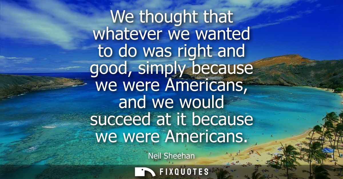 We thought that whatever we wanted to do was right and good, simply because we were Americans, and we would succeed at i