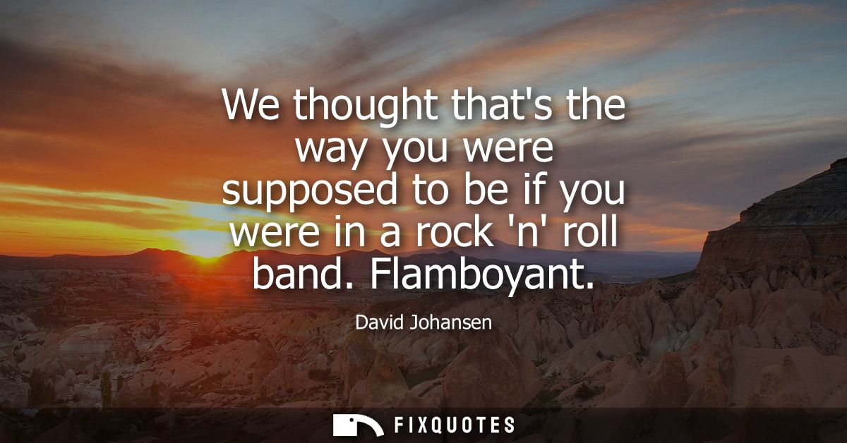 We thought thats the way you were supposed to be if you were in a rock n roll band. Flamboyant