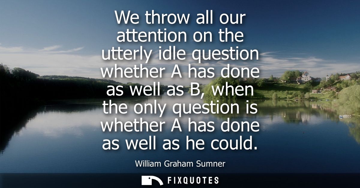 We throw all our attention on the utterly idle question whether A has done as well as B, when the only question is wheth