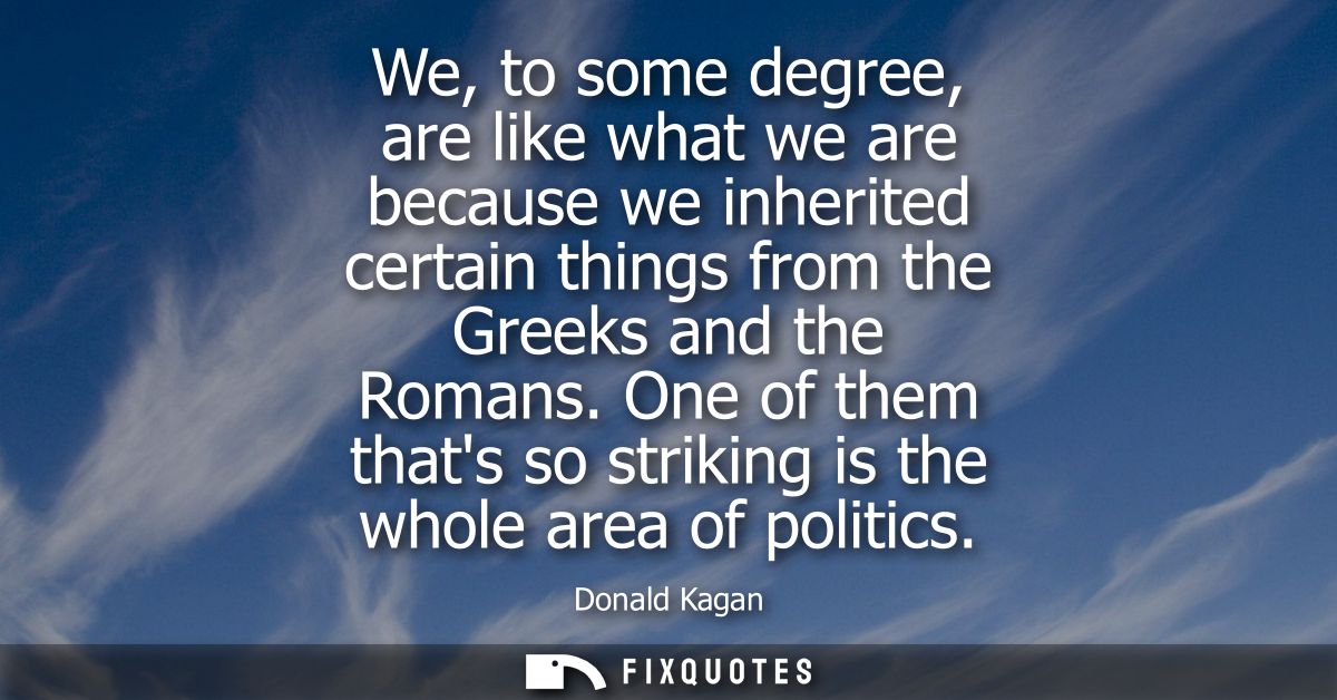We, to some degree, are like what we are because we inherited certain things from the Greeks and the Romans.