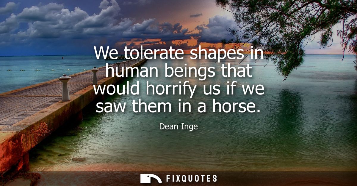 We tolerate shapes in human beings that would horrify us if we saw them in a horse