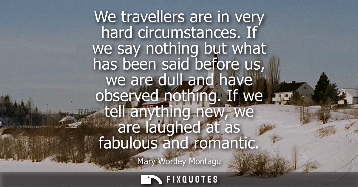 We travellers are in very hard circumstances. If we say nothing but what has been said before us, we are dull and have o