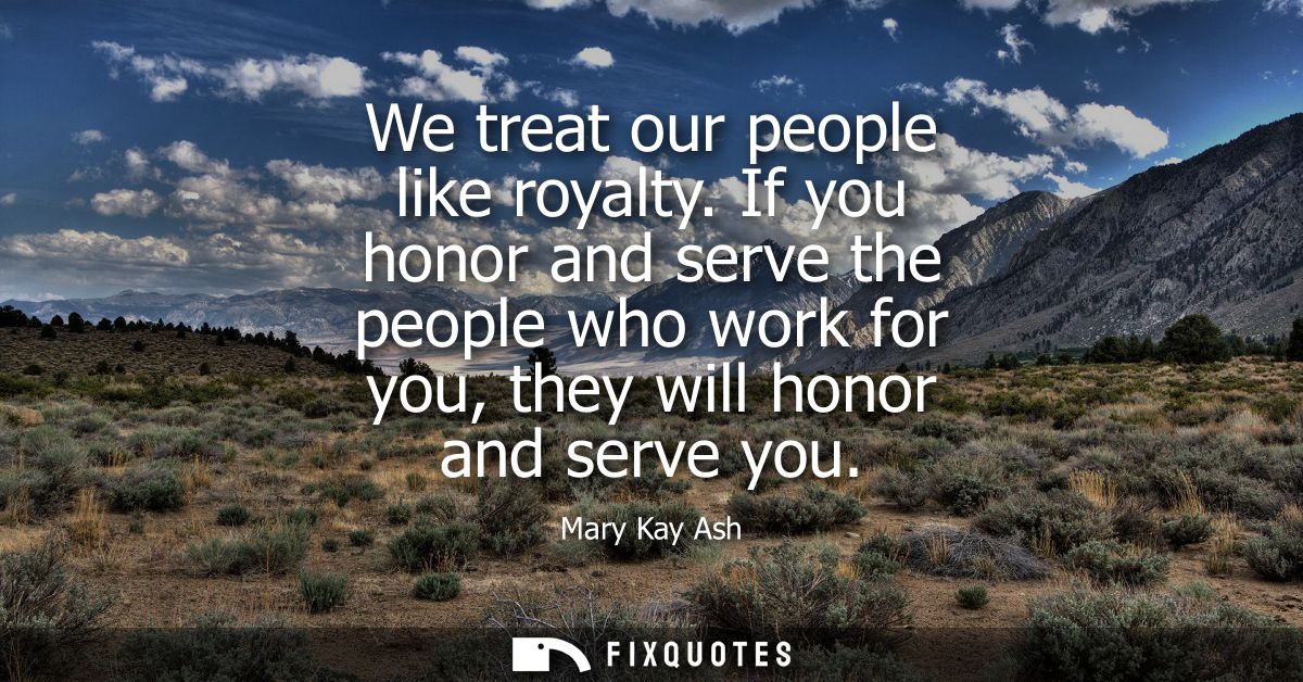 We treat our people like royalty. If you honor and serve the people who work for you, they will honor and serve you