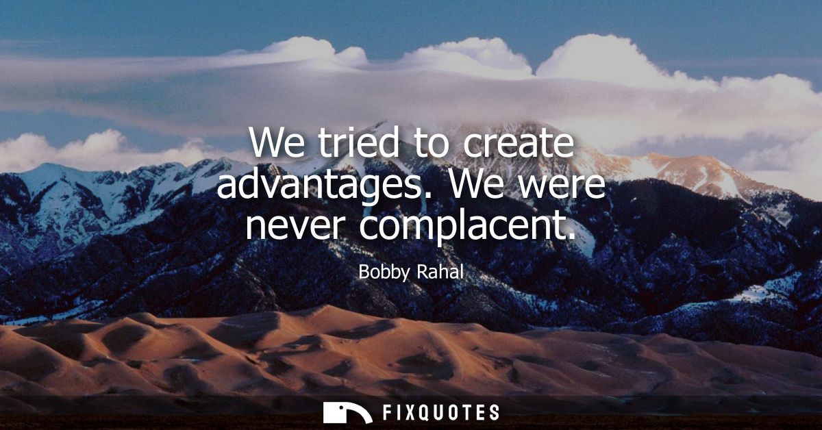 We tried to create advantages. We were never complacent