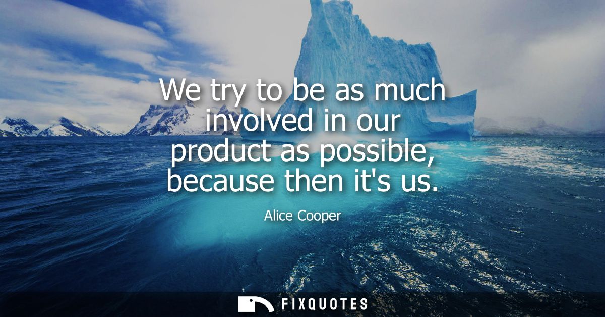 We try to be as much involved in our product as possible, because then its us