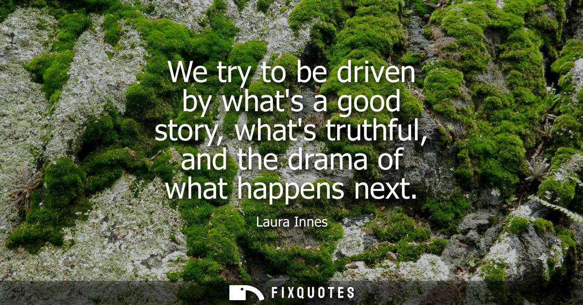 We try to be driven by whats a good story, whats truthful, and the drama of what happens next