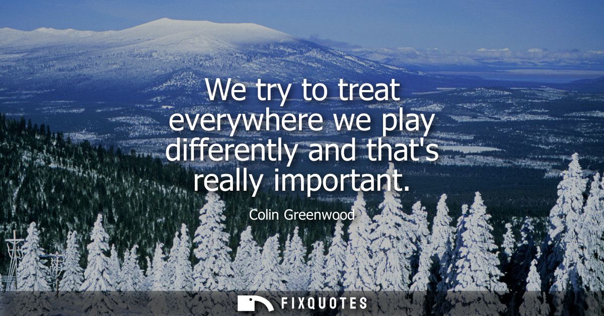 We try to treat everywhere we play differently and thats really important