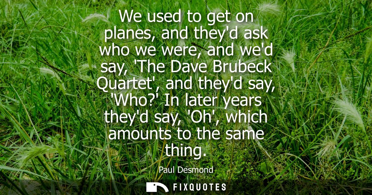 We used to get on planes, and theyd ask who we were, and wed say, The Dave Brubeck Quartet, and theyd say, Who? In later