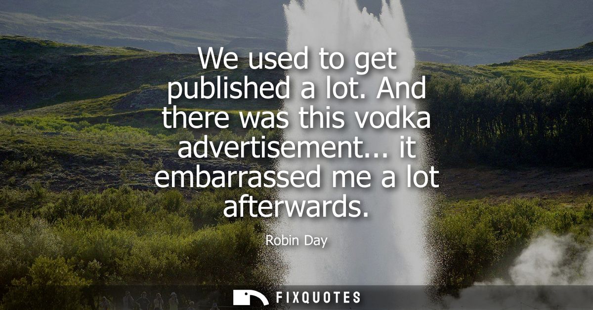 We used to get published a lot. And there was this vodka advertisement... it embarrassed me a lot afterwards