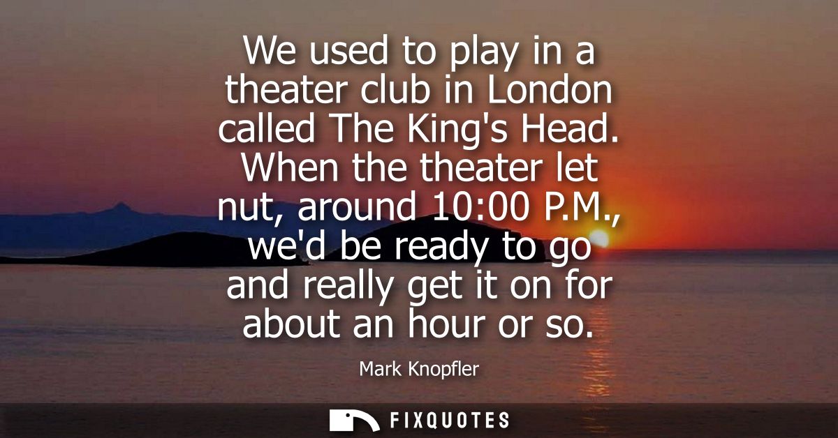 We used to play in a theater club in London called The Kings Head. When the theater let nut, around 10:00 P.M.,