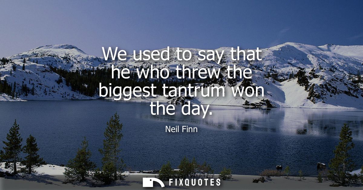 We used to say that he who threw the biggest tantrum won the day