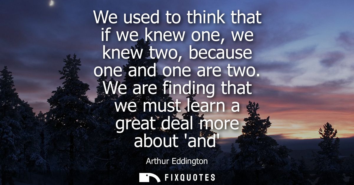 We used to think that if we knew one, we knew two, because one and one are two. We are finding that we must learn a grea