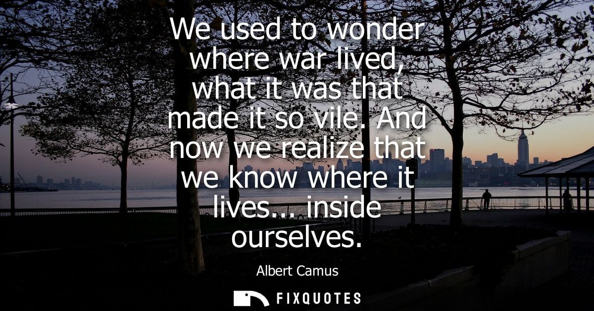 We used to wonder where war lived, what it was that made it so vile. And now we realize that we know where it lives... i