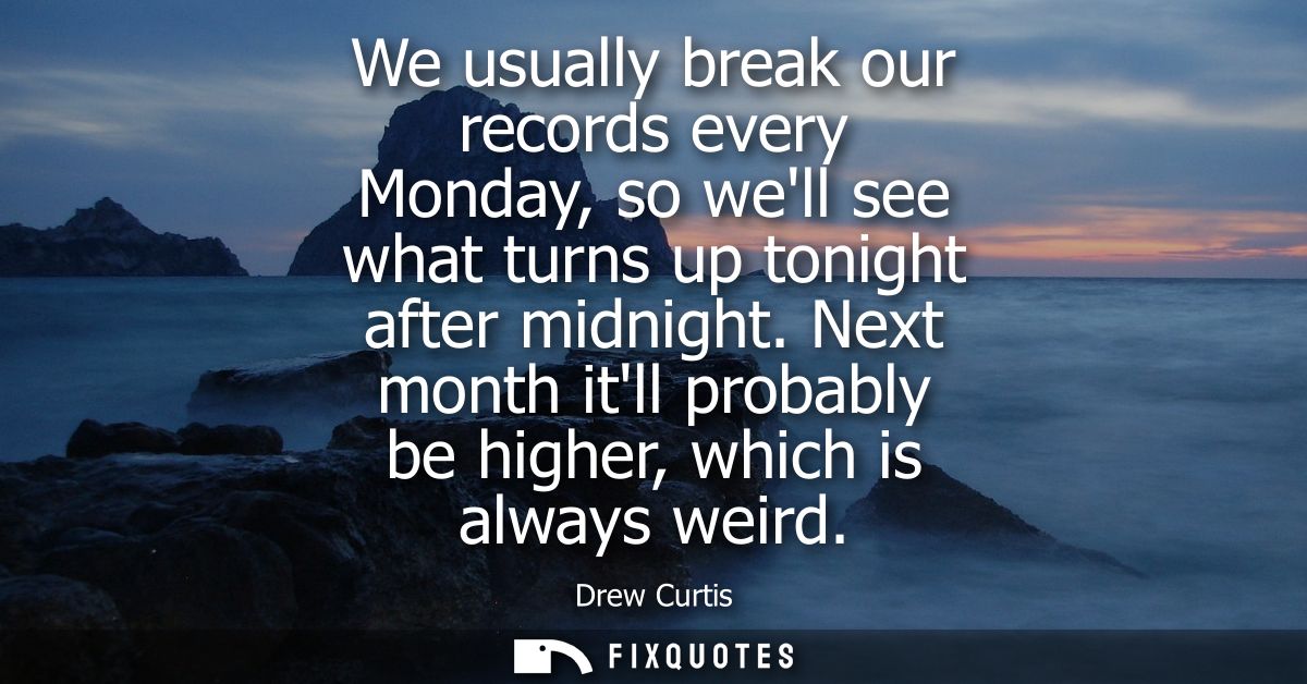 We usually break our records every Monday, so well see what turns up tonight after midnight. Next month itll probably be