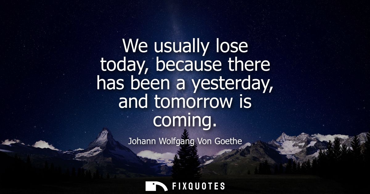 We usually lose today, because there has been a yesterday, and tomorrow is coming - Johann Wolfgang Von Goethe