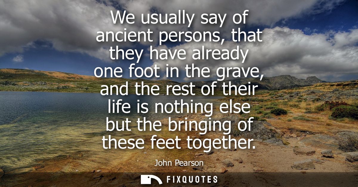 We usually say of ancient persons, that they have already one foot in the grave, and the rest of their life is nothing e