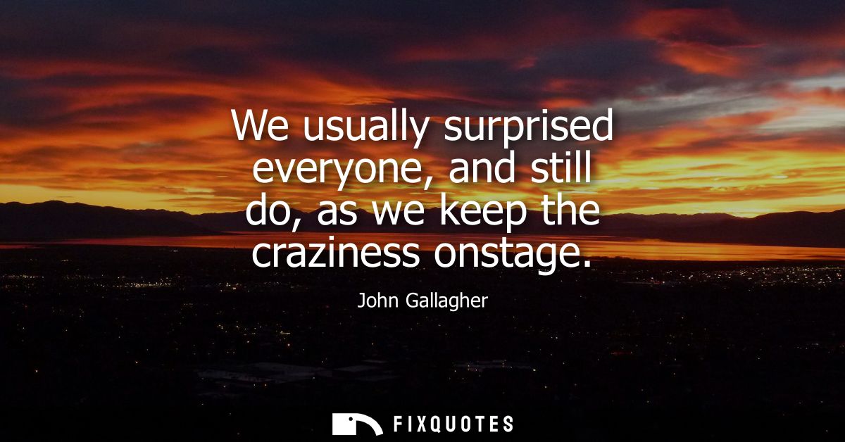We usually surprised everyone, and still do, as we keep the craziness onstage