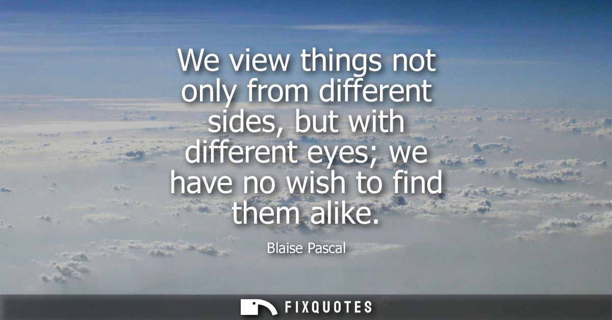 We view things not only from different sides, but with different eyes we have no wish to find them alike