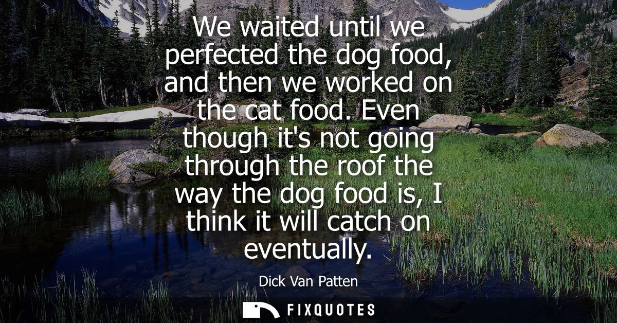 We waited until we perfected the dog food, and then we worked on the cat food. Even though its not going through the roo