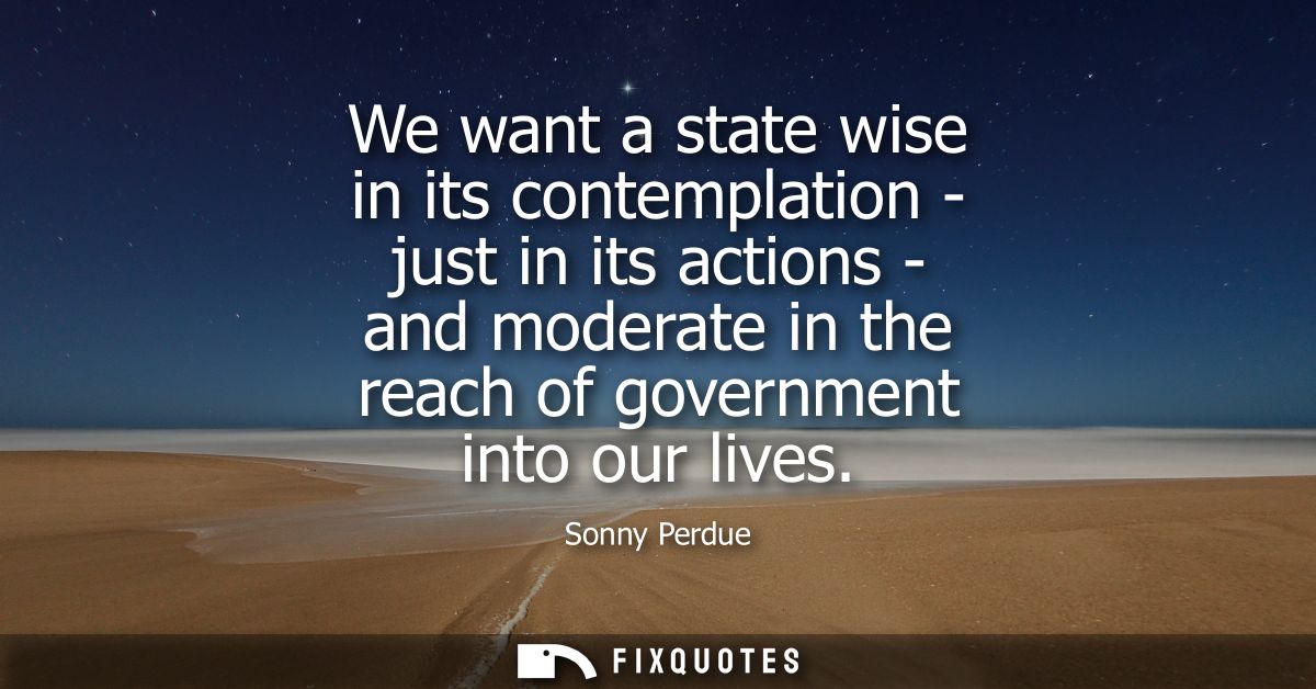 We want a state wise in its contemplation - just in its actions - and moderate in the reach of government into our lives