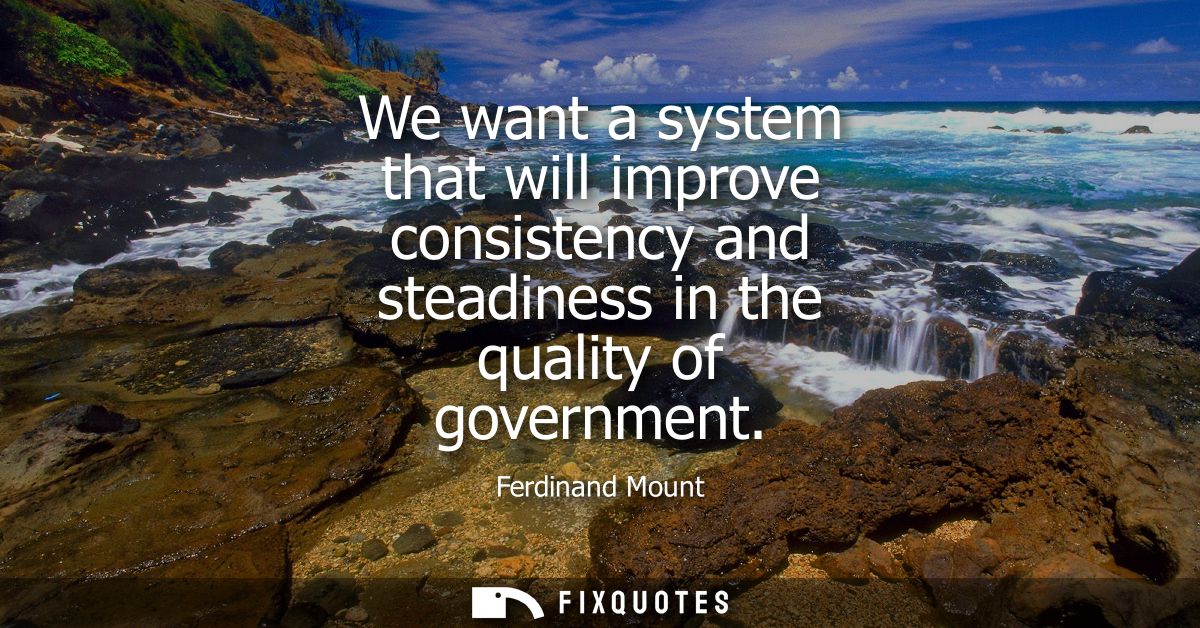 We want a system that will improve consistency and steadiness in the quality of government