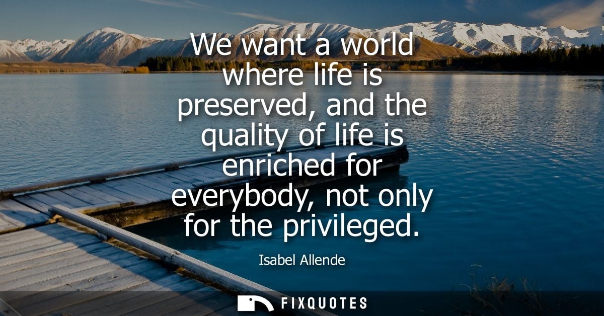 We want a world where life is preserved, and the quality of life is enriched for everybody, not only for the privileged 
