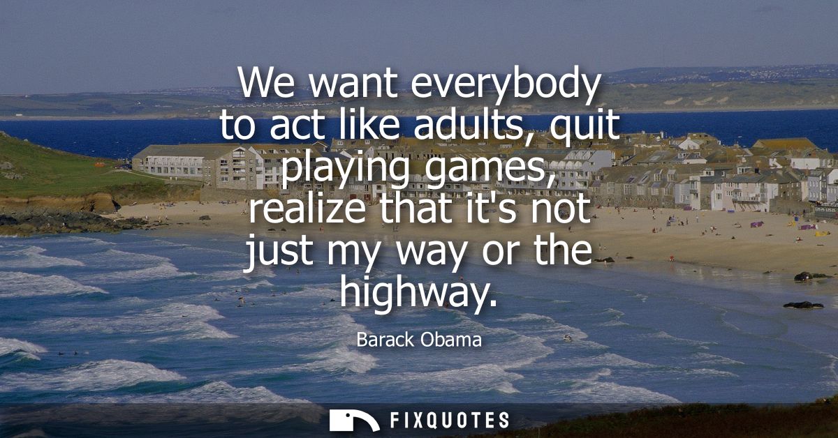 We want everybody to act like adults, quit playing games, realize that its not just my way or the highway