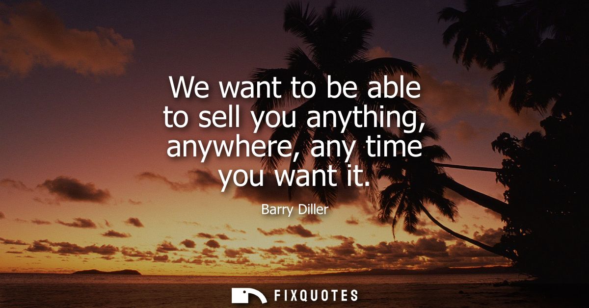 We want to be able to sell you anything, anywhere, any time you want it