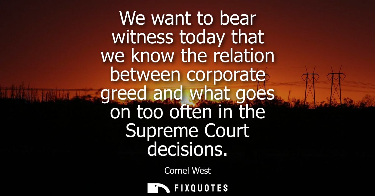 We want to bear witness today that we know the relation between corporate greed and what goes on too often in the Suprem