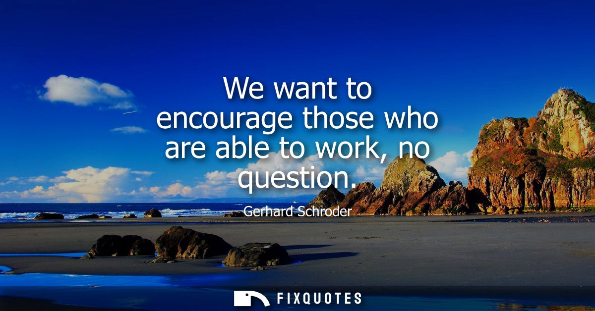We want to encourage those who are able to work, no question