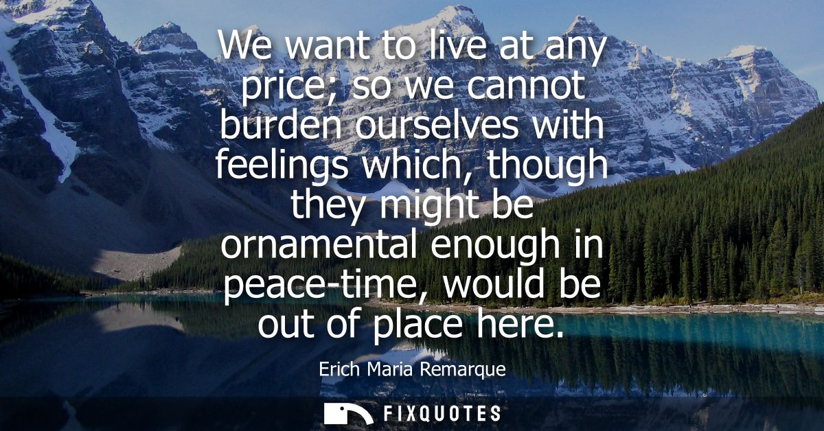 We want to live at any price so we cannot burden ourselves with feelings which, though they might be ornamental enough i