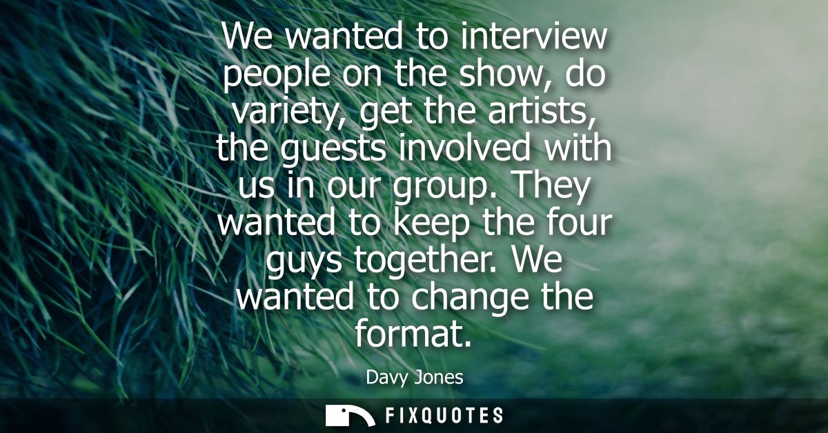 We wanted to interview people on the show, do variety, get the artists, the guests involved with us in our group. They w