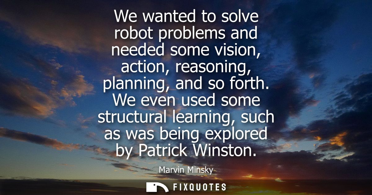 We wanted to solve robot problems and needed some vision, action, reasoning, planning, and so forth. We even used some s