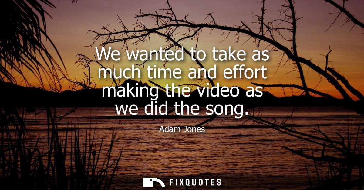 We wanted to take as much time and effort making the video as we did the song