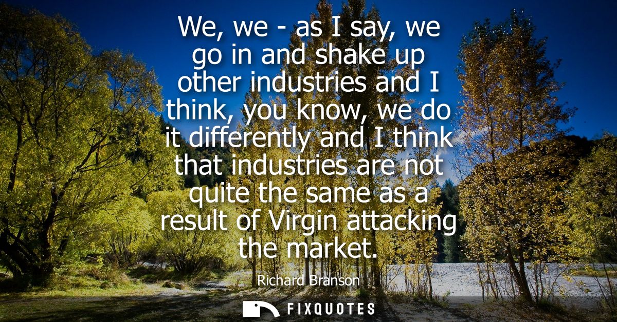 We, we - as I say, we go in and shake up other industries and I think, you know, we do it differently and I think that i