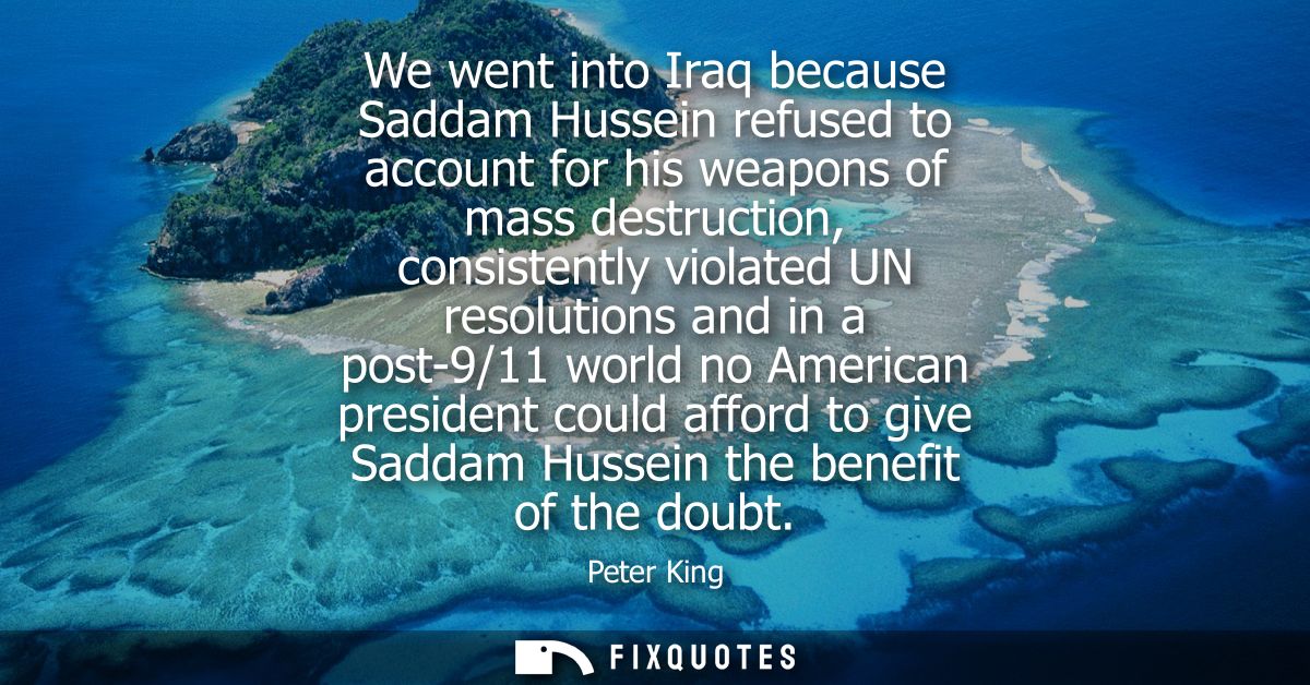 We went into Iraq because Saddam Hussein refused to account for his weapons of mass destruction, consistently violated U