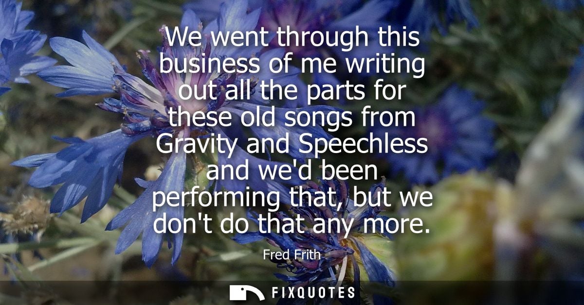 We went through this business of me writing out all the parts for these old songs from Gravity and Speechless and wed be