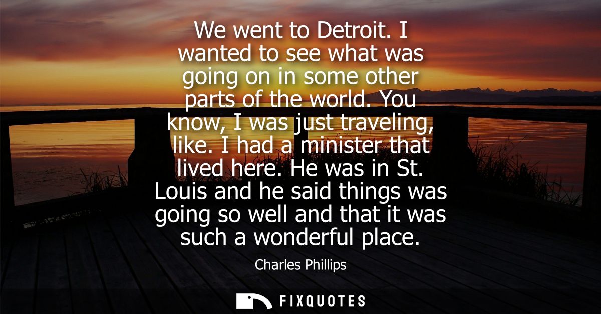 We went to Detroit. I wanted to see what was going on in some other parts of the world. You know, I was just traveling, 