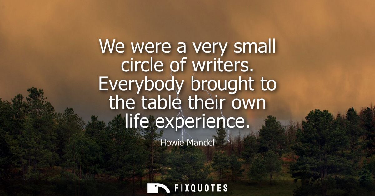 We were a very small circle of writers. Everybody brought to the table their own life experience