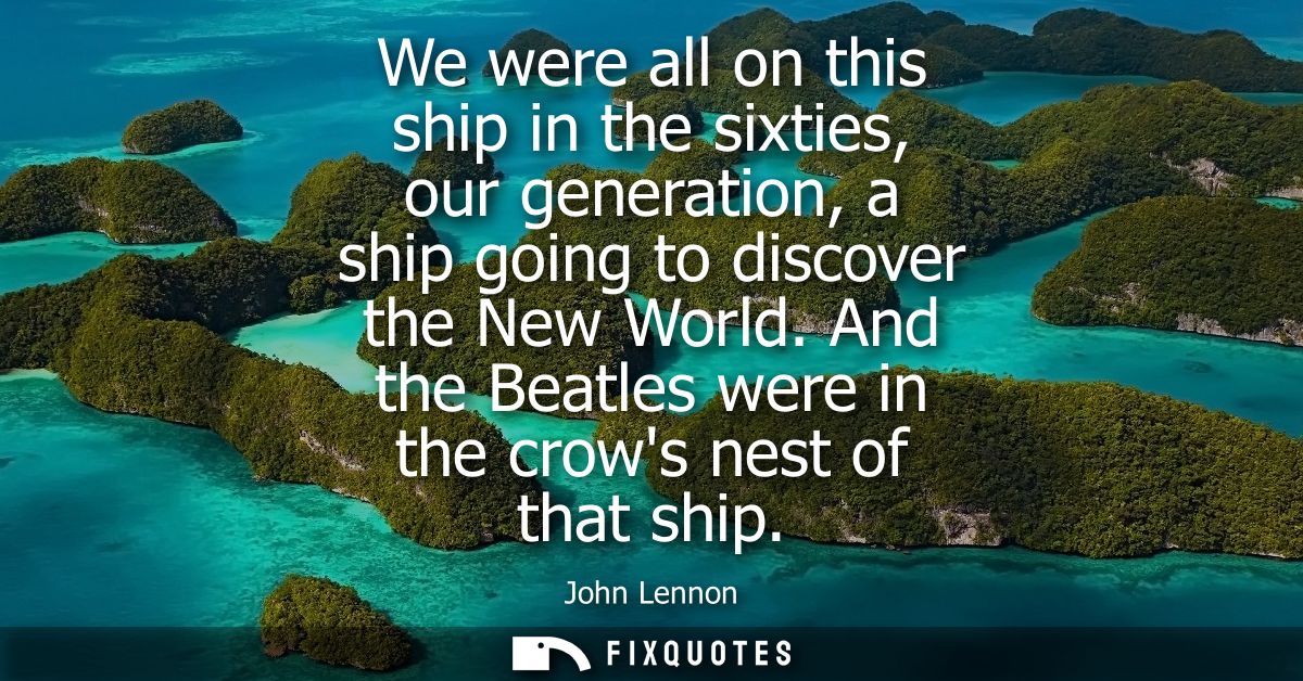 We were all on this ship in the sixties, our generation, a ship going to discover the New World. And the Beatles were in