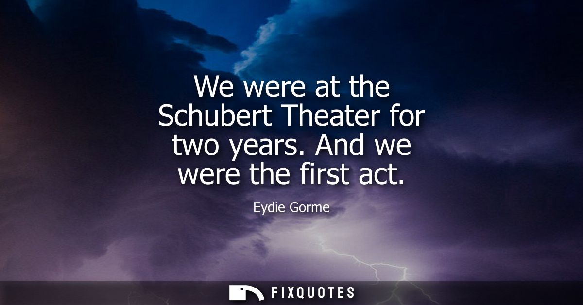 We were at the Schubert Theater for two years. And we were the first act