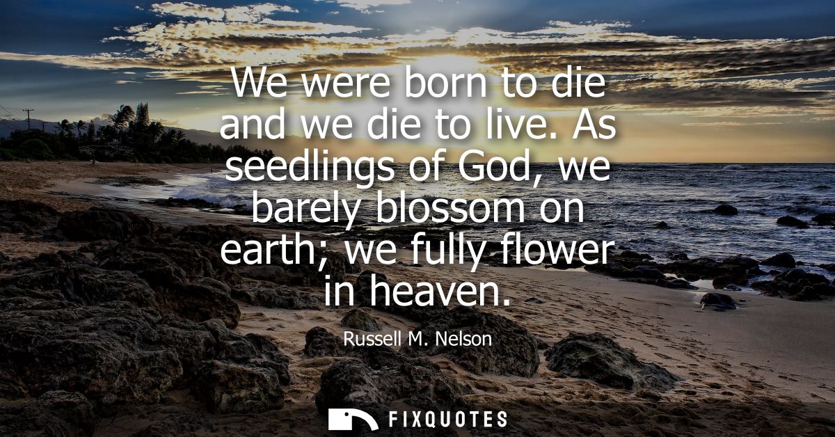 We were born to die and we die to live. As seedlings of God, we barely blossom on earth we fully flower in heaven