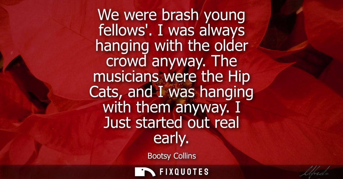 We were brash young fellows. I was always hanging with the older crowd anyway. The musicians were the Hip Cats, and I wa