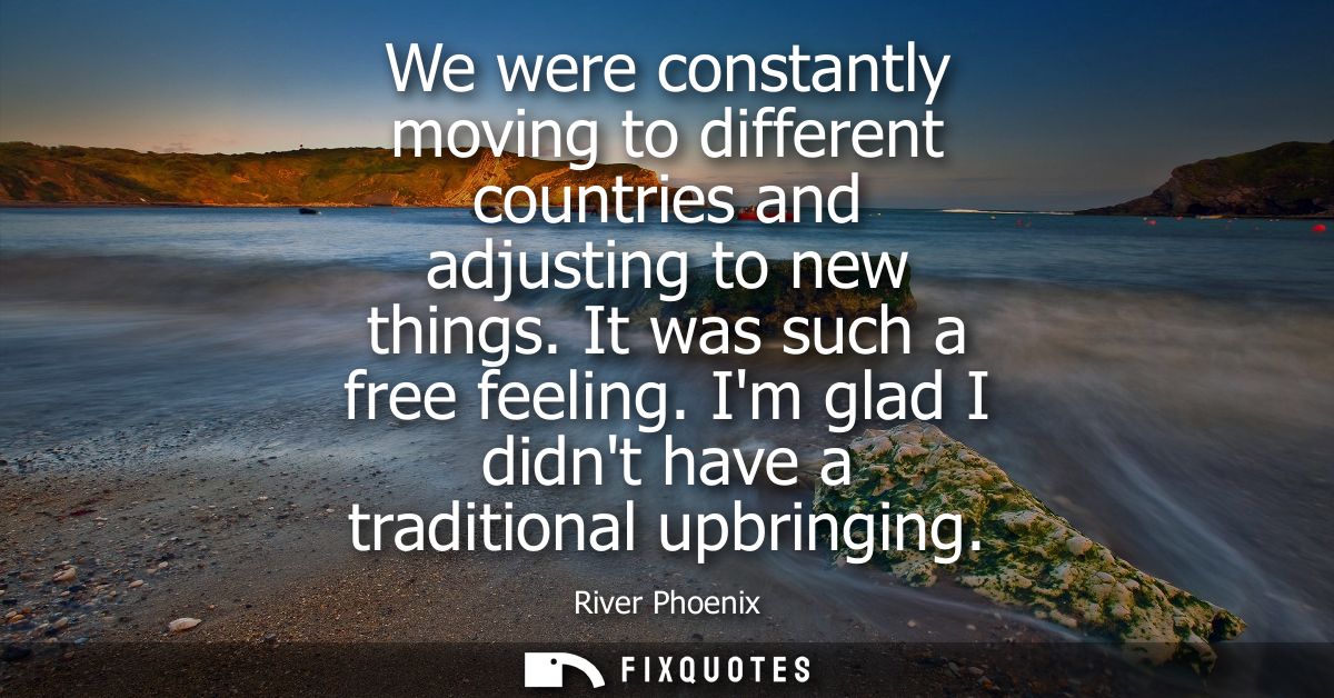 We were constantly moving to different countries and adjusting to new things. It was such a free feeling. Im glad I didn