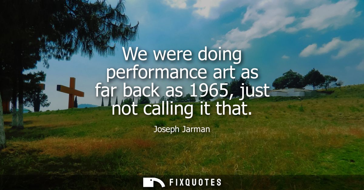 We were doing performance art as far back as 1965, just not calling it that