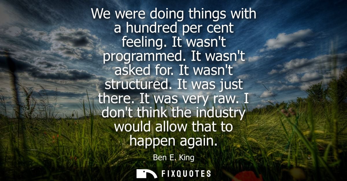 We were doing things with a hundred per cent feeling. It wasnt programmed. It wasnt asked for. It wasnt structured. It w