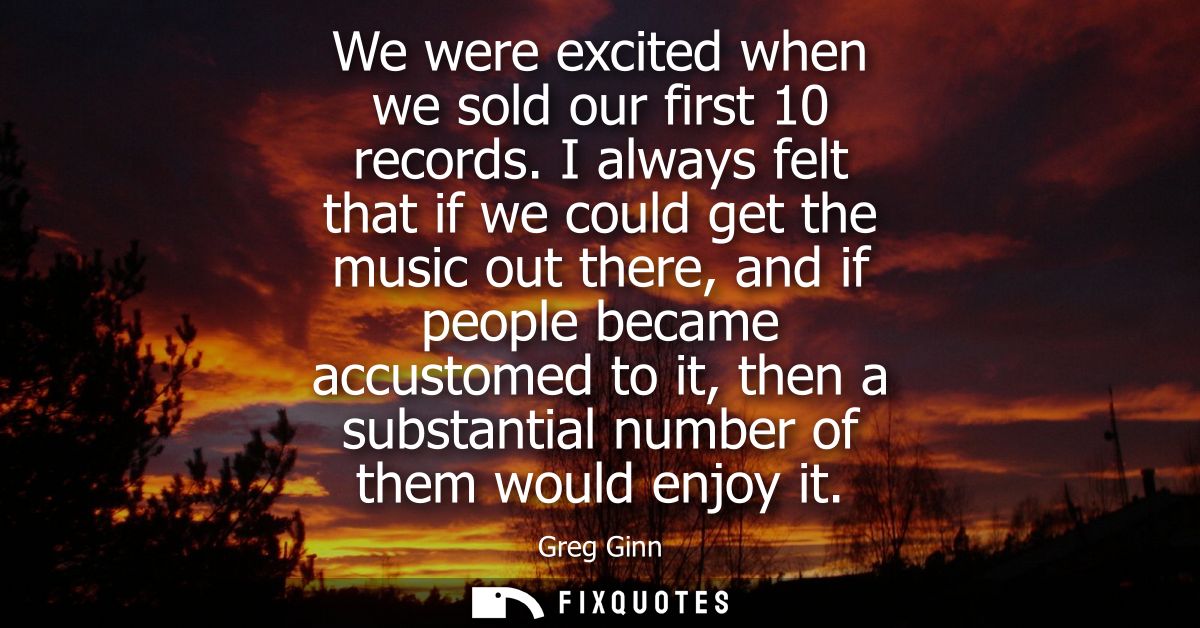 We were excited when we sold our first 10 records. I always felt that if we could get the music out there, and if people