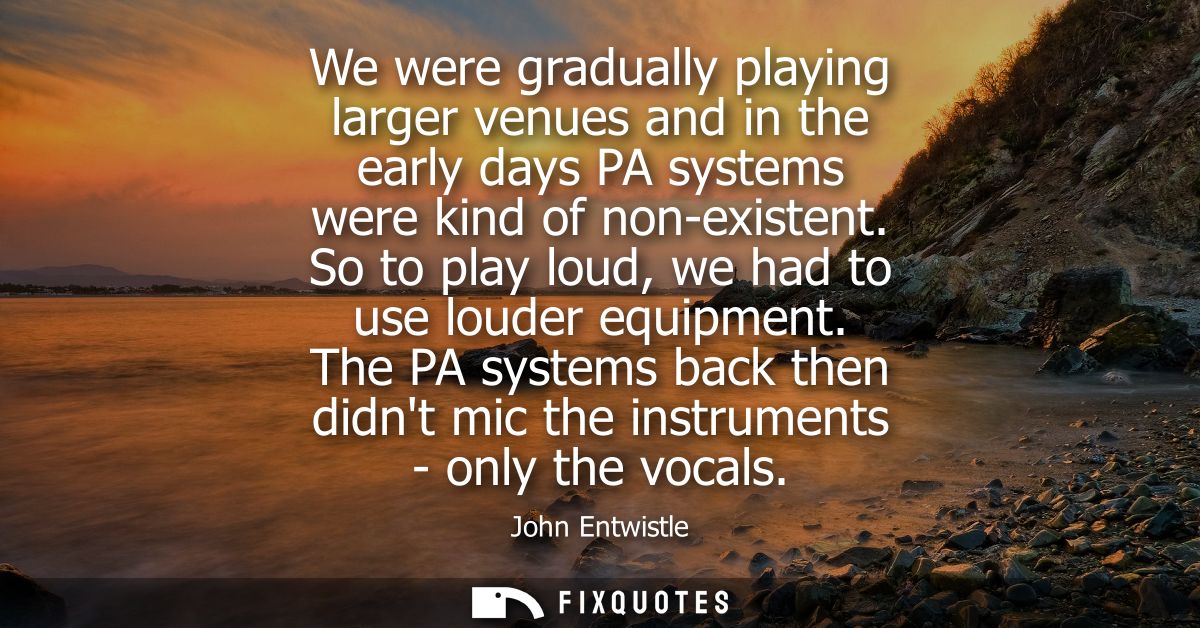 We were gradually playing larger venues and in the early days PA systems were kind of non-existent. So to play loud, we 