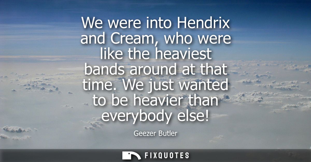 We were into Hendrix and Cream, who were like the heaviest bands around at that time. We just wanted to be heavier than 