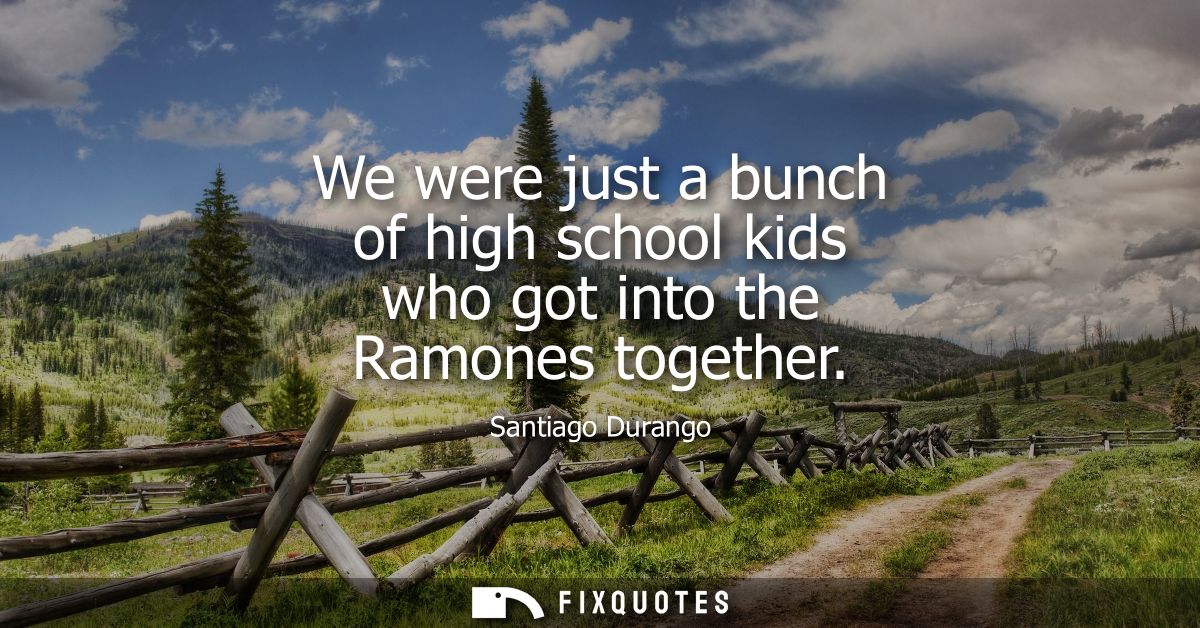 We were just a bunch of high school kids who got into the Ramones together